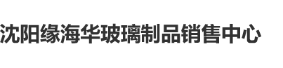 骚逼少妇艹逼沈阳缘海华玻璃制品销售中心